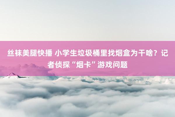 丝袜美腿快播 小学生垃圾桶里找烟盒为干啥？记者侦探“烟卡”游戏问题