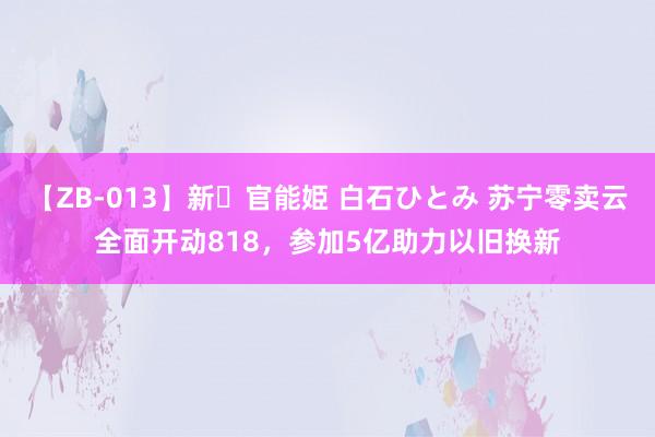 【ZB-013】新・官能姫 白石ひとみ 苏宁零卖云全面开动818，参加5亿助力以旧换新