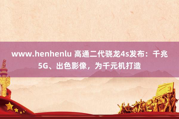 www.henhenlu 高通二代骁龙4s发布：千兆5G、出色影像，为千元机打造