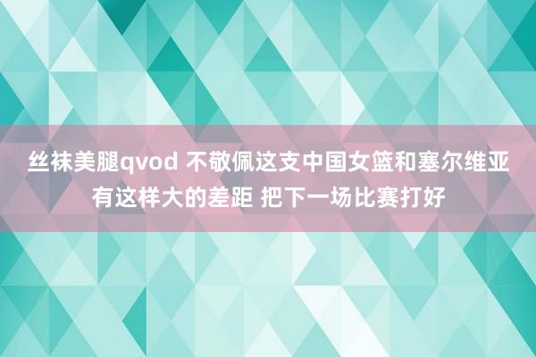 丝袜美腿qvod 不敬佩这支中国女篮和塞尔维亚有这样大的差距 把下一场比赛打好