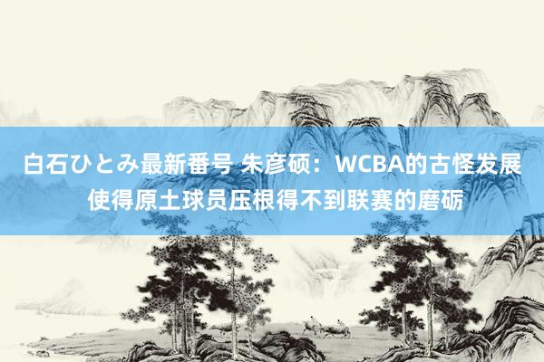 白石ひとみ最新番号 朱彦硕：WCBA的古怪发展 使得原土球员压根得不到联赛的磨砺