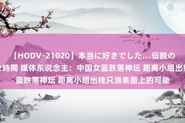 【HODV-21020】本当に好きでした…伝説の清純派AV女優 3人2時間 媒体东说念主：中国女篮跌落神坛 距离小组出线只消表面上的可能