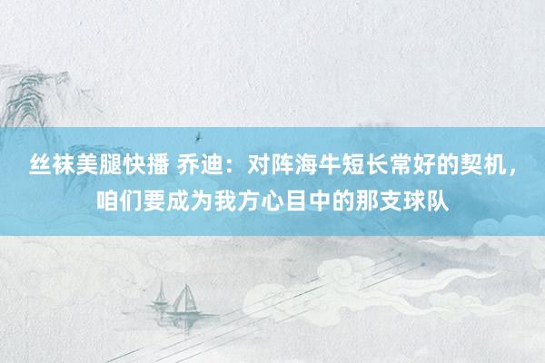 丝袜美腿快播 乔迪：对阵海牛短长常好的契机，咱们要成为我方心目中的那支球队