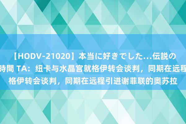 【HODV-21020】本当に好きでした…伝説の清純派AV女優 3人2時間 TA：纽卡与水晶宫就格伊转会谈判，同期在远程引进谢菲联的奥苏拉