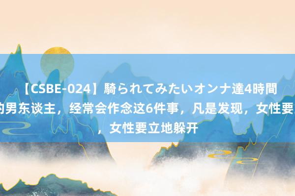 【CSBE-024】騎られてみたいオンナ達4時間 不分娩的男东谈主，经常会作念这6件事，凡是发现，女性要立地躲开