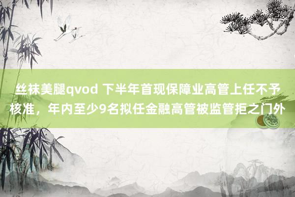 丝袜美腿qvod 下半年首现保障业高管上任不予核准，年内至少9名拟任金融高管被监管拒之门外