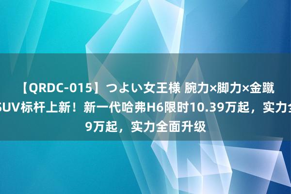 【QRDC-015】つよい女王様 腕力×脚力×金蹴り 国产SUV标杆上新！新一代哈弗H6限时10.39万起，实力全面升级