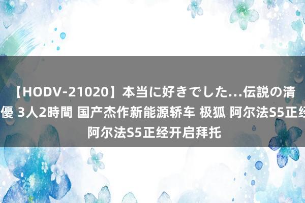 【HODV-21020】本当に好きでした…伝説の清純派AV女優 3人2時間 国产杰作新能源轿车 极狐 阿尔法S5正经开启拜托