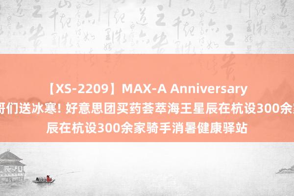 【XS-2209】MAX-A Anniversary 超永久保存版 给小哥们送冰寒! 好意思团买药荟萃海王星辰在杭设300余家骑手消暑健康驿站