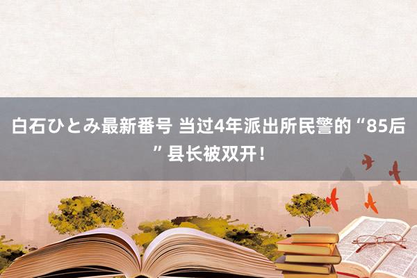 白石ひとみ最新番号 当过4年派出所民警的“85后”县长被双开！