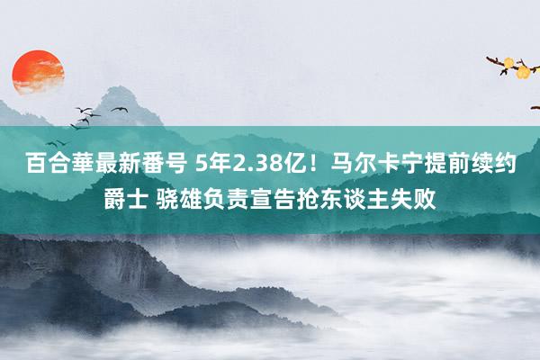 百合華最新番号 5年2.38亿！马尔卡宁提前续约爵士 骁雄负责宣告抢东谈主失败