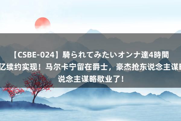 【CSBE-024】騎られてみたいオンナ達4時間 5年2.38亿续约实现！马尔卡宁留在爵士，豪杰抢东说念主谋略歇业了！