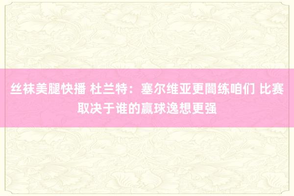 丝袜美腿快播 杜兰特：塞尔维亚更闇练咱们 比赛取决于谁的赢球逸想更强