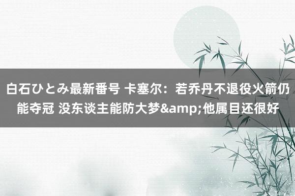 白石ひとみ最新番号 卡塞尔：若乔丹不退役火箭仍能夺冠 没东谈主能防大梦&他属目还很好