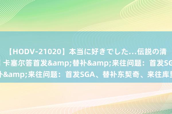 【HODV-21020】本当に好きでした…伝説の清純派AV女優 3人2時間 卡塞尔答首发&替补&来往问题：首发SGA、替补东契奇、来往库里