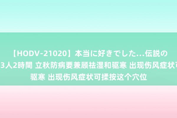 【HODV-21020】本当に好きでした…伝説の清純派AV女優 3人2時間 立秋防病要兼顾祛湿和驱寒 出现伤风症状可揉按这个穴位