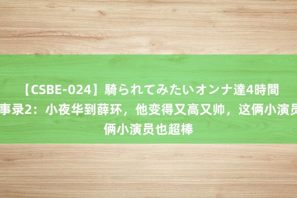 【CSBE-024】騎られてみたいオンナ達4時間 唐朝诡事录2：小夜华到薛环，他变得又高又帅，这俩小演员也超棒