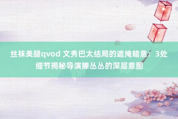 丝袜美腿qvod 文秀巴太结局的遮掩暗意：3处细节揭秘导演滕丛丛的深层意图