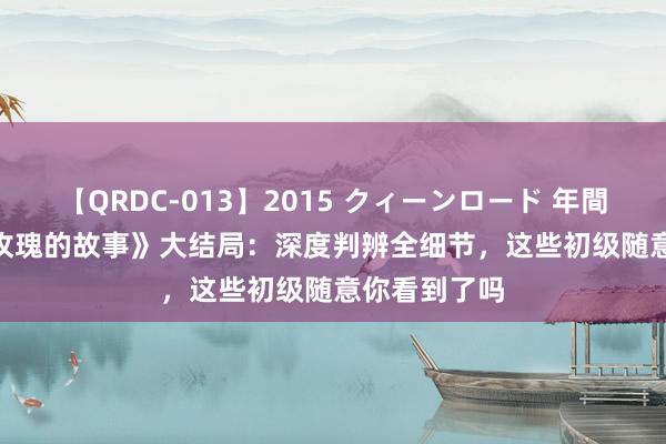 【QRDC-013】2015 クィーンロード 年間BEST10 《玫瑰的故事》大结局：深度判辨全细节，这些初级随意你看到了吗