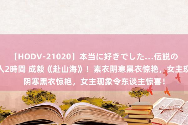 【HODV-21020】本当に好きでした…伝説の清純派AV女優 3人2時間 成毅《赴山海》！素衣阴寒黑衣惊艳，女主现象令东谈主惊喜！