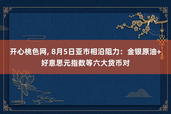 开心桃色网， 8月5日亚市相沿阻力：金银原油+好意思元指数等六大货币对