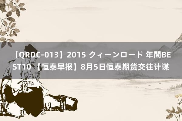 【QRDC-013】2015 クィーンロード 年間BEST10 【恒泰早报】8月5日恒泰期货交往计谋