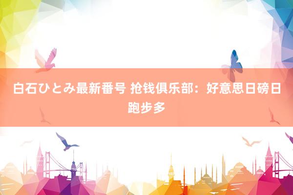 白石ひとみ最新番号 抢钱俱乐部：好意思日磅日跑步多