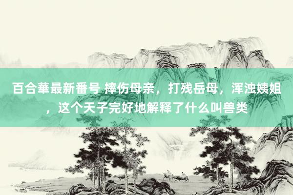 百合華最新番号 摔伤母亲，打残岳母，浑浊姨姐，这个天子完好地解释了什么叫兽类