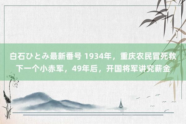 白石ひとみ最新番号 1934年，重庆农民冒死救下一个小赤军，49年后，开国将军讲究薪金