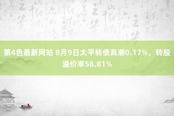 第4色最新网站 8月9日太平转债高潮0.17%，转股溢价率58.81%