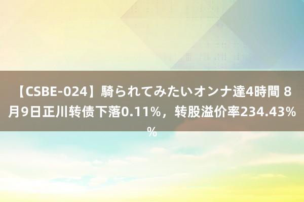 【CSBE-024】騎られてみたいオンナ達4時間 8月9日正川转债下落0.11%，转股溢价率234.43%