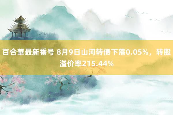 百合華最新番号 8月9日山河转债下落0.05%，转股溢价率215.44%