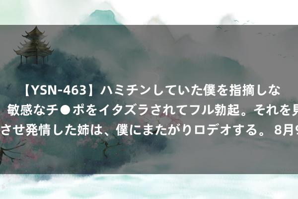 【YSN-463】ハミチンしていた僕を指摘しながらも含み笑いを浮かべ、敏感なチ●ポをイタズラされてフル勃起。それを見て目をトロ～ンとさせ発情した姉は、僕にまたがりロデオする。 8月9日世运转债下降0.69%，转股溢价率15.19%