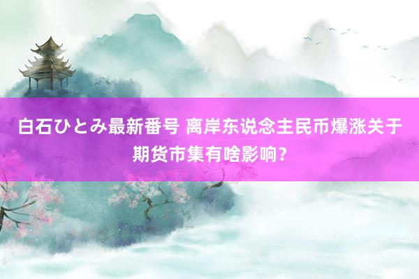 白石ひとみ最新番号 离岸东说念主民币爆涨关于期货市集有啥影响？