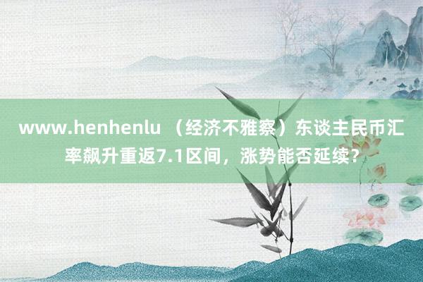 www.henhenlu （经济不雅察）东谈主民币汇率飙升重返7.1区间，涨势能否延续？