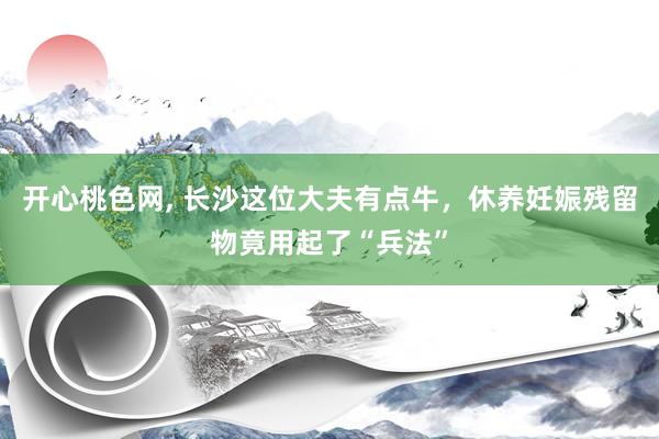 开心桃色网， 长沙这位大夫有点牛，休养妊娠残留物竟用起了“兵法”