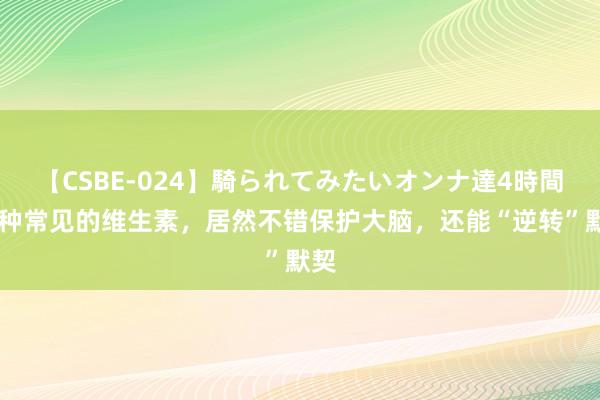 【CSBE-024】騎られてみたいオンナ達4時間 一种常见的维生素，居然不错保护大脑，还能“逆转”默契