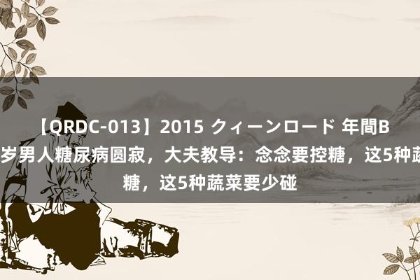 【QRDC-013】2015 クィーンロード 年間BEST10 33岁男人糖尿病圆寂，大夫教导：念念要控糖，这5种蔬菜要少碰