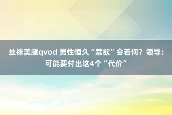 丝袜美腿qvod 男性恒久“禁欲”会若何？领导：可能要付出这4个“代价”