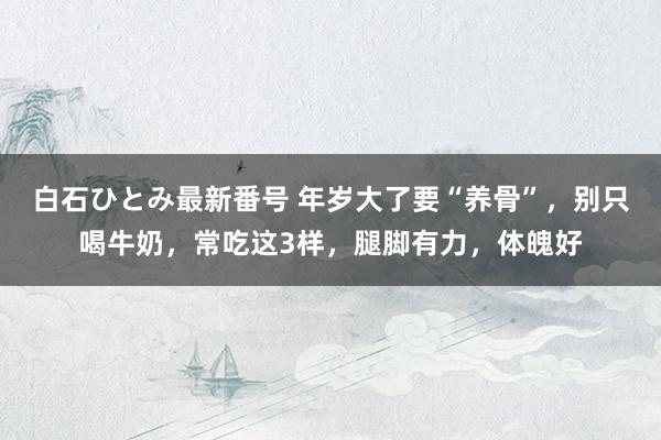 白石ひとみ最新番号 年岁大了要“养骨”，别只喝牛奶，常吃这3样，腿脚有力，体魄好