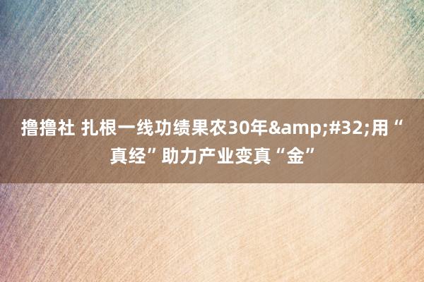 撸撸社 扎根一线功绩果农30年&#32;用“真经”助力产业变真“金”