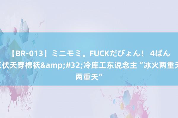 【BR-013】ミニモミ。FUCKだぴょん！ 4ばん 三伏天穿棉袄&#32;冷库工东说念主“冰火两重天”