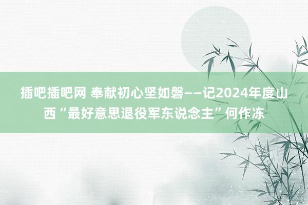 插吧插吧网 奉献初心坚如磐——记2024年度山西“最好意思退役军东说念主”何作冻