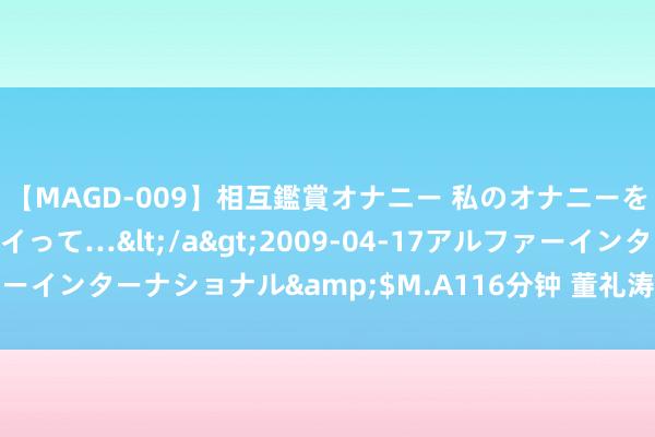 【MAGD-009】相互鑑賞オナニー 私のオナニーを見ながら、あなたもイって…</a>2009-04-17アルファーインターナショナル&$M.A116分钟 董礼涛：一把铣刀刻匠心