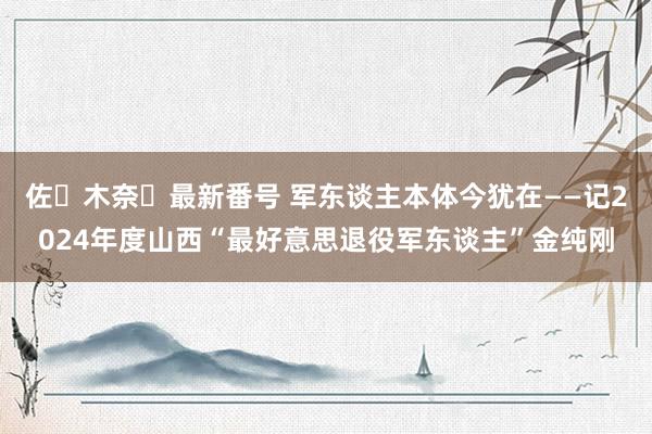 佐々木奈々最新番号 军东谈主本体今犹在——记2024年度山西“最好意思退役军东谈主”金纯刚