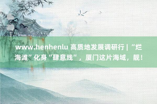 www.henhenlu 高质地发展调研行 | “烂海滩”化身“肆意线”，厦门这片海域，靓！