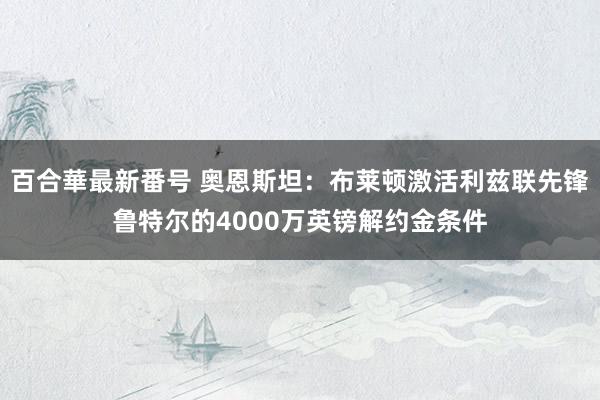 百合華最新番号 奥恩斯坦：布莱顿激活利兹联先锋鲁特尔的4000万英镑解约金条件