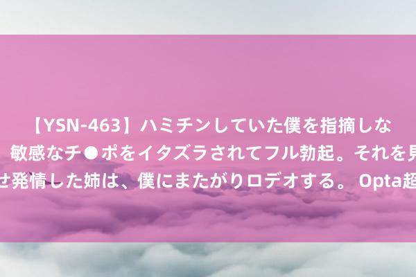 【YSN-463】ハミチンしていた僕を指摘しながらも含み笑いを浮かべ、敏感なチ●ポをイタズラされてフル勃起。それを見て目をトロ～ンとさせ発情した姉は、僕にまたがりロデオする。 Opta超等联想机猜测意甲：国米79％概率夺冠，尤文第三米兰第四