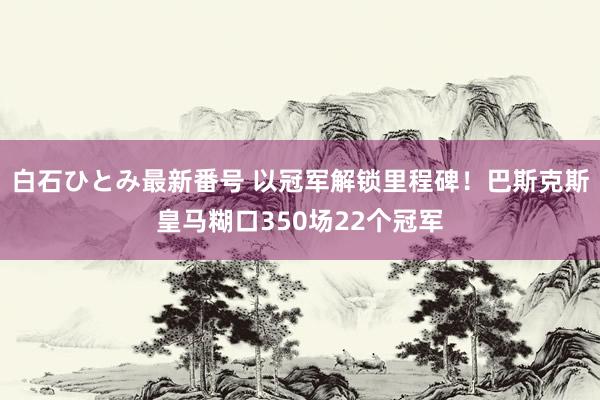 白石ひとみ最新番号 以冠军解锁里程碑！巴斯克斯皇马糊口350场22个冠军