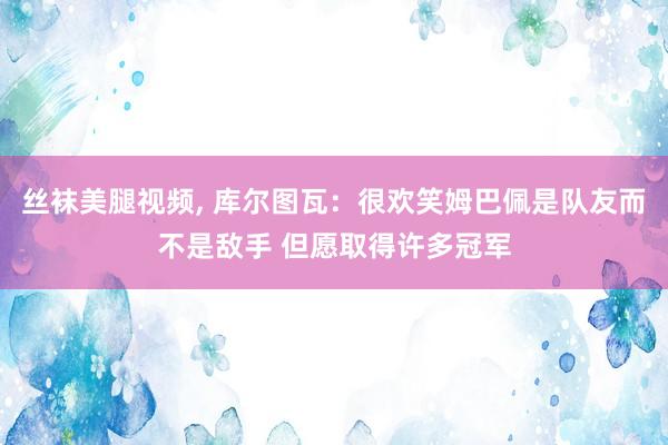 丝袜美腿视频， 库尔图瓦：很欢笑姆巴佩是队友而不是敌手 但愿取得许多冠军